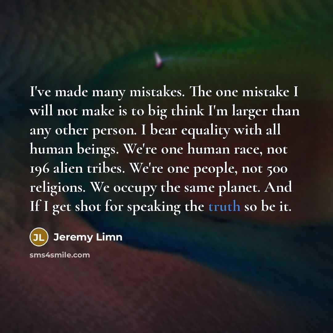 “I've made many mistakes. The one mistake I will not make is to big think I'm larger than any other person. I bear equality with all human beings. We're one human race, not 196 alien tribes. We're one people, not 500 religions. We occupy the same planet. And If I get shot for speaking the truth so…” quote by Jeremy Limn