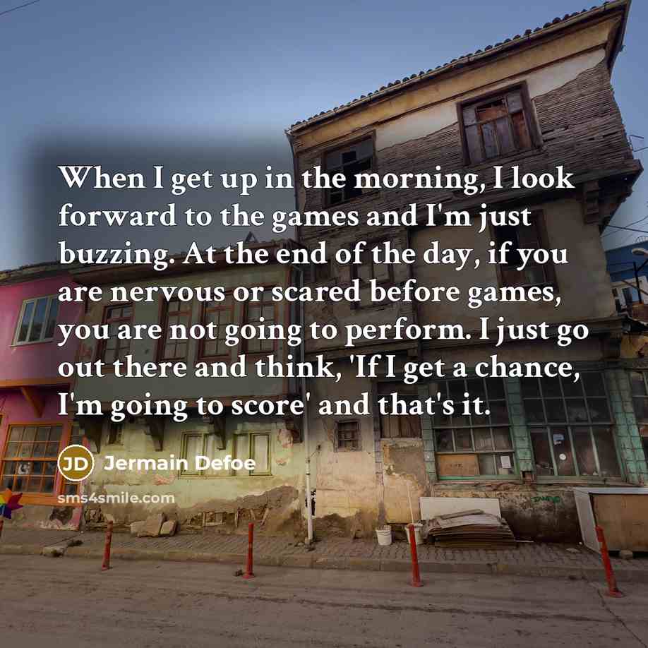 “When I get up in the morning, I look forward to the games and I'm just buzzing. At the end of the day, if you are nervous or scared before games, you are not going to perform. I just go out there and think, 'If I get a chance, I'm going to score' and that's it.” quote by Jermain Defoe