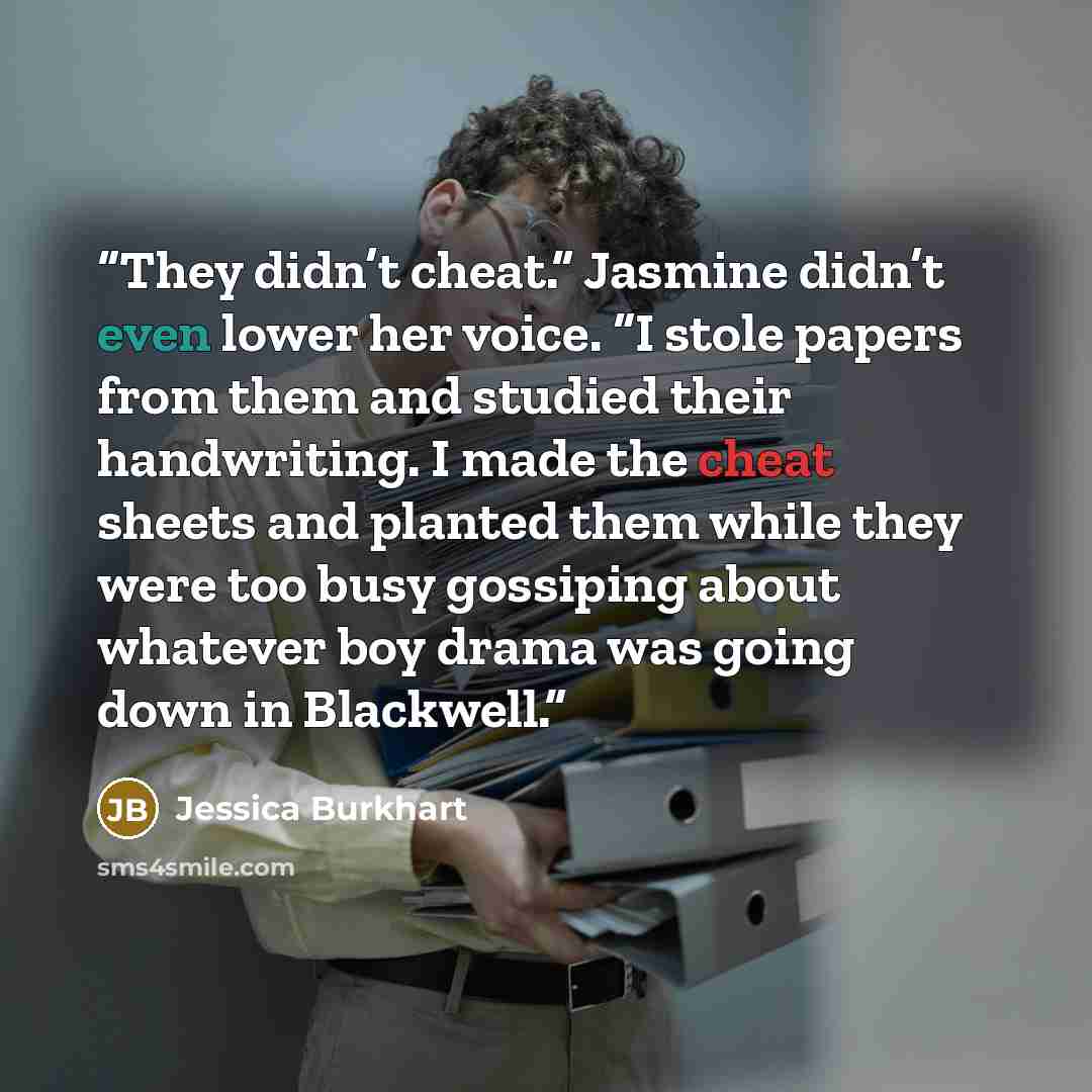 “They didn’t cheat.” Jasmine didn’t even lower her voice. “I stole papers from them and studied their handwriting. I made the cheat sheets and planted them while they were too busy gossiping about whatever boy drama was going down in Blackwell.” quote by Jessica Burkhart
