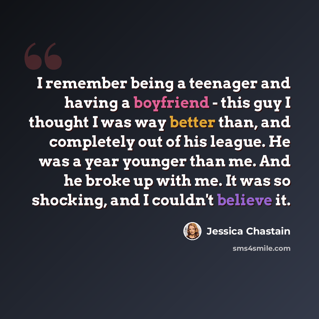 “I remember being a teenager and having a boyfriend - this guy I thought I was way better than, and completely out of his league. He was a year younger than me. And he broke up with me. It was so shocking, and I couldn't believe it.” quote by Jessica Chastain