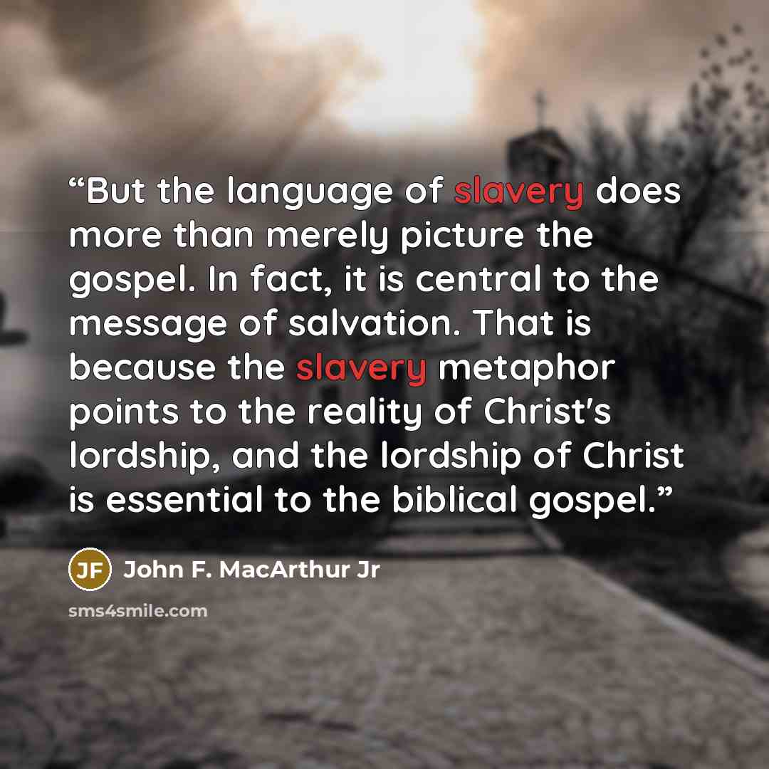 “But the language of slavery does more than merely picture the gospel. In fact, it is central to the message of salvation. That is because the slavery metaphor points to the reality of Christ's lordship, and the lordship of Christ is essential to the biblical gospel.” quote by John F. MacArthur Jr