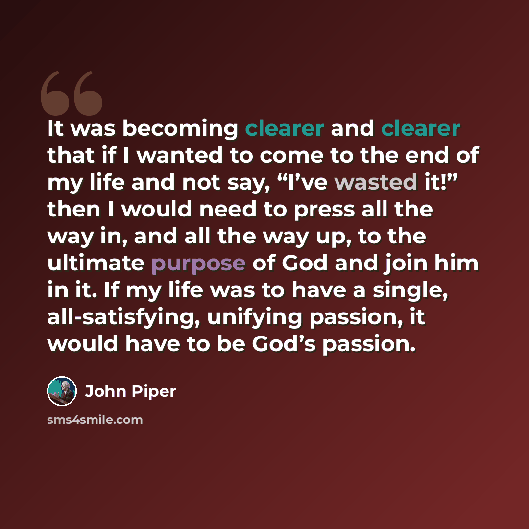 “It was becoming clearer and clearer that if I wanted to come to the end of my life and not say, “I’ve wasted it!” then I would need to press all the way in, and all the way up, to the ultimate purpose of God and join him in it. If my life was to have a single, all-satisfying, unifying passion, it…” quote by John Piper