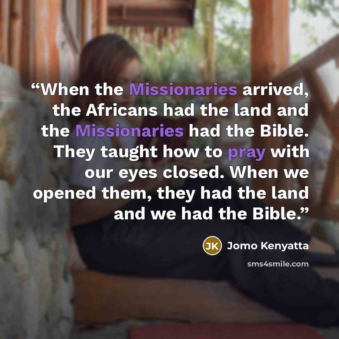 “When the Missionaries arrived, the Africans had the land and the Missionaries had the Bible. They taught how to pray with our eyes closed. When we opened them, they had the land and we had the Bible.” quote by Jomo Kenyatta