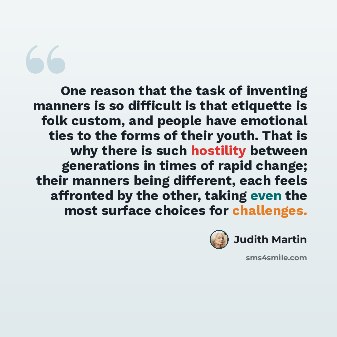“One reason that the task of inventing manners is so difficult is that etiquette is folk custom, and people have emotional ties to the forms of their youth. That is why there is such hostility between generations in times of rapid change; their manners being different, each feels affronted by the…” quote by Judith Martin