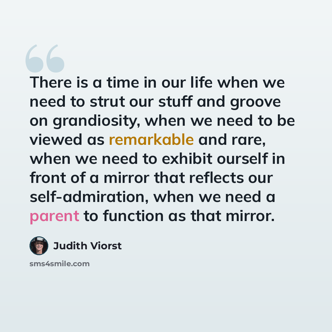 “There is a time in our life when we need to strut our stuff and groove on grandiosity, when we need to be viewed as remarkable and rare, when we need to exhibit ourself in front of a mirror that reflects our self-admiration, when we need a parent to function as that mirror.” quote by Judith Viorst
