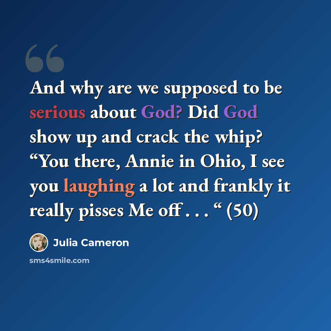 “And why are we supposed to be serious about God? Did God show up and crack the whip? “You there, Annie in Ohio, I see you laughing a lot and frankly it really pisses Me off . . . “ (50)” quote by Julia Cameron
