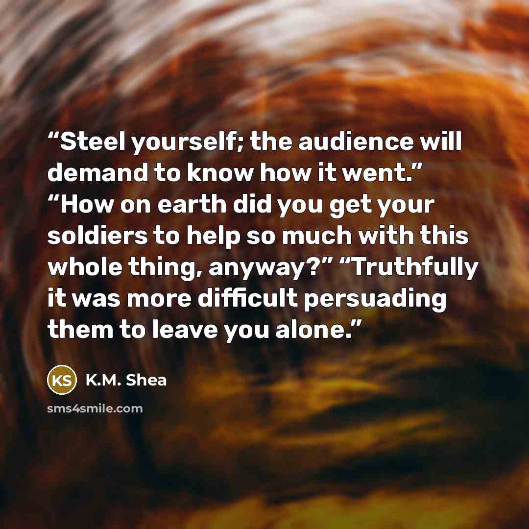 “Steel yourself; the audience will demand to know how it went.” “How on earth did you get your soldiers to help so much with this whole thing, anyway?” “Truthfully it was more difficult persuading them to leave you alone.” quote by K.M. Shea