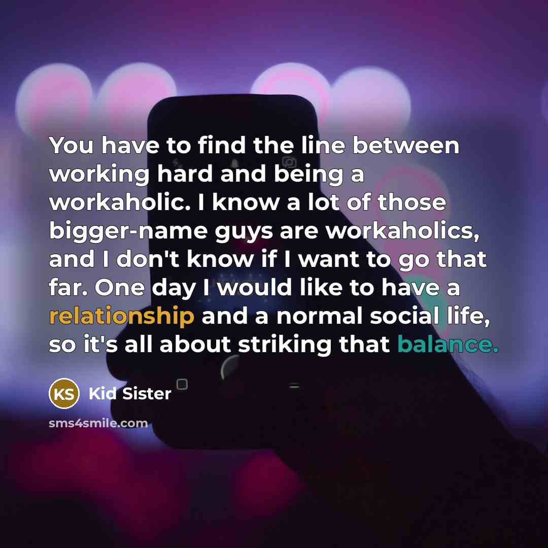 “You have to find the line between working hard and being a workaholic. I know a lot of those bigger-name guys are workaholics, and I don't know if I want to go that far. One day I would like to have a relationship and a normal social life, so it's all about striking that balance.” quote by Kid Sister