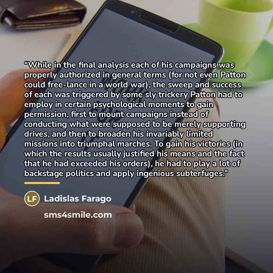 “While in the final analysis each of his campaigns was properly authorized in general terms (for not even Patton could free-lance in a world war), the sweep and success of each was triggered by some sly trickery Patton had to employ in certain psychological moments to gain permission, first to…” quote by Ladislas Farago