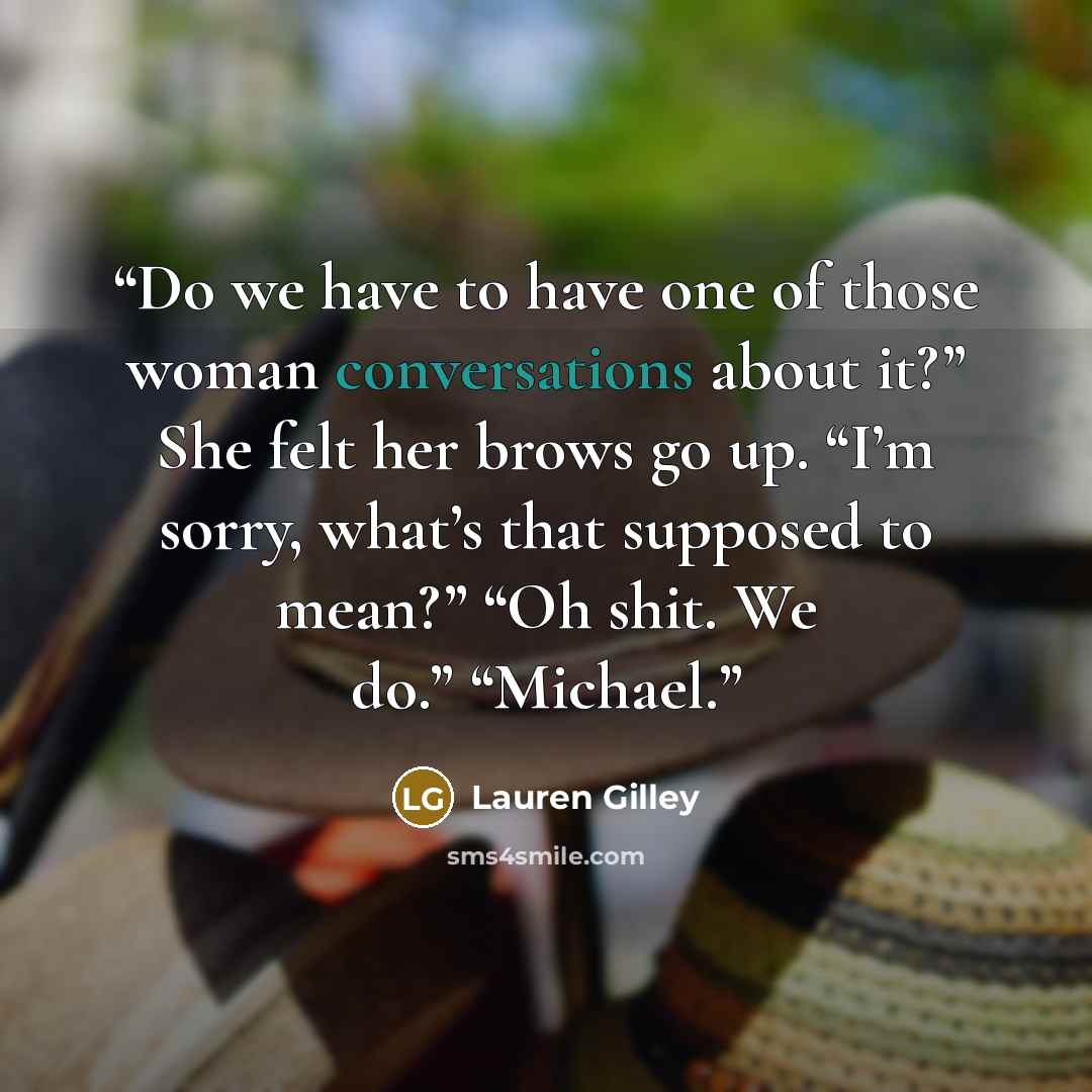 “Do we have to have one of those woman conversations about it?” She felt her brows go up. “I’m sorry, what’s that supposed to mean?” “Oh shit. We do.” “Michael.” quote by Lauren Gilley