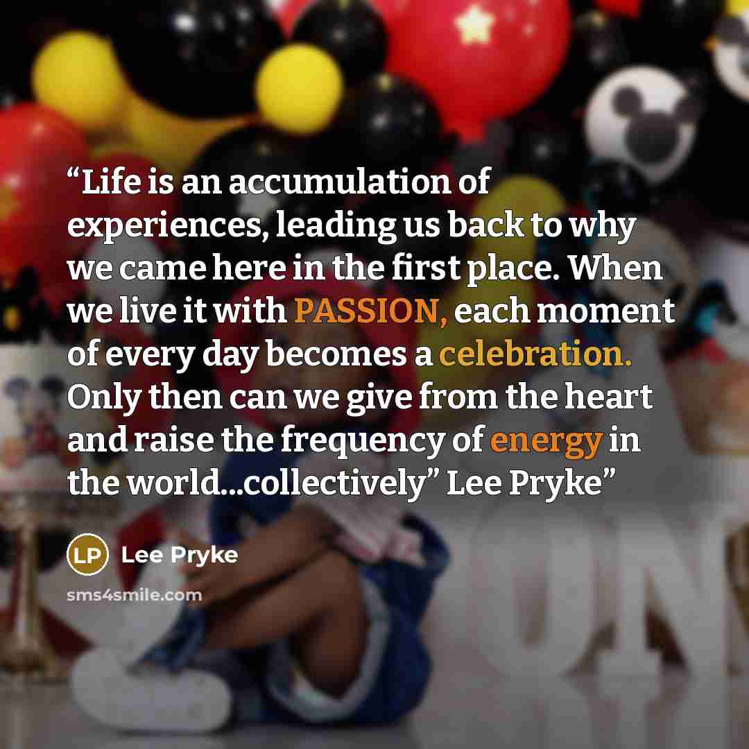 “Life is an accumulation of experiences, leading us back to why we came here in the first place. When we live it with PASSION, each moment of every day becomes a celebration. Only then can we give from the heart and raise the frequency of energy in the world...collectively” Lee Pryke” quote by Lee Pryke
