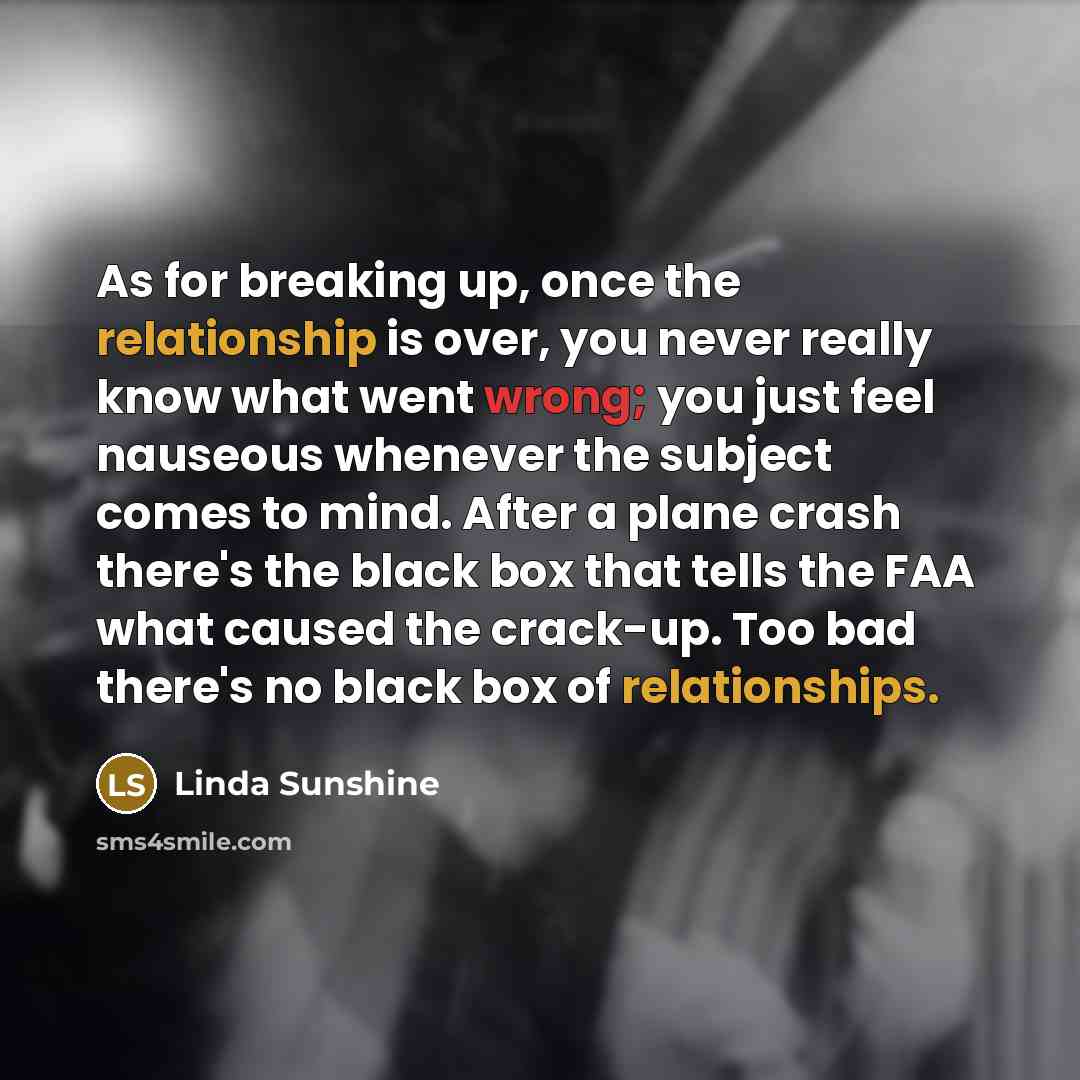 “As for breaking up, once the relationship is over, you never really know what went wrong; you just feel nauseous whenever the subject comes to mind. After a plane crash there's the black box that tells the FAA what caused the crack-up. Too bad there's no black box of relationships.” quote by Linda Sunshine