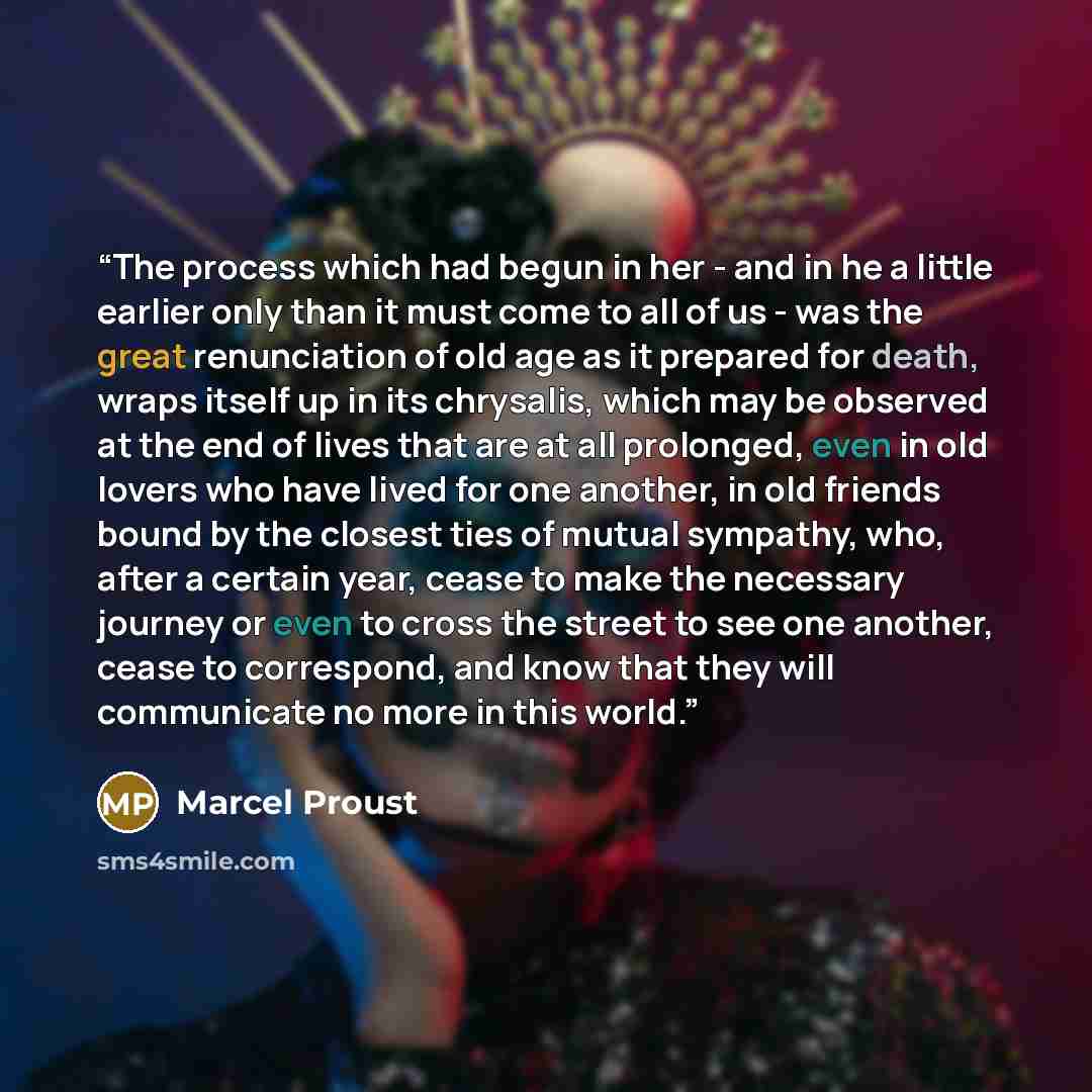 “The process which had begun in her - and in he a little earlier only than it must come to all of us - was the great renunciation of old age as it prepared for death, wraps itself up in its chrysalis, which may be observed at the end of lives that are at all prolonged, even in old lovers who have…” quote by Marcel Proust