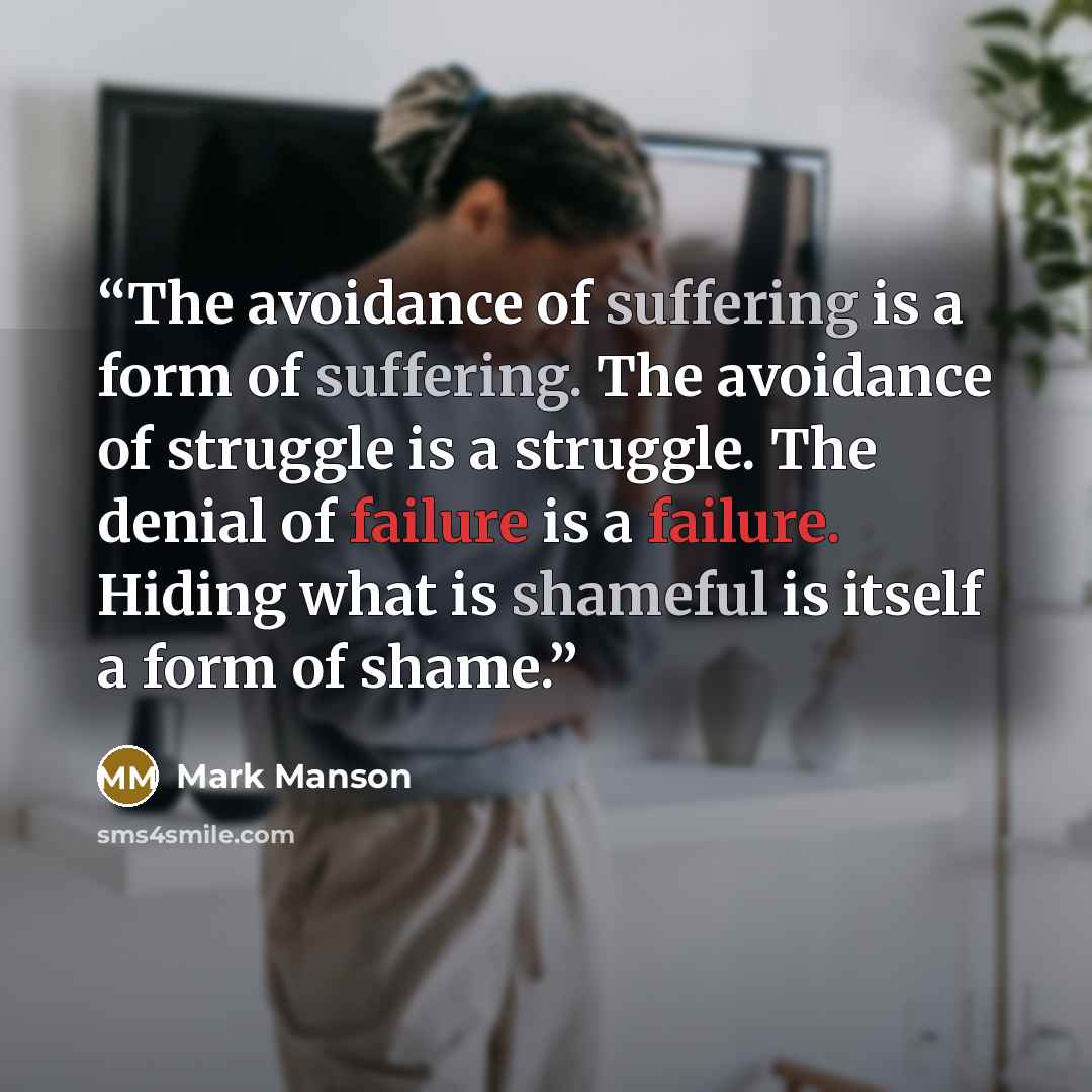 “The avoidance of suffering is a form of suffering. The avoidance of struggle is a struggle. The denial of failure is a failure. Hiding what is shameful is itself a form of shame.” quote by Mark Manson