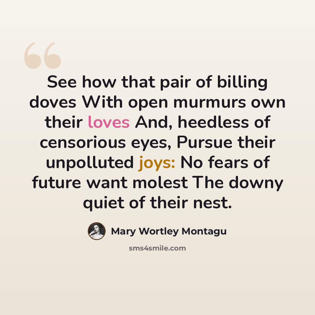 “See how that pair of billing doves With open murmurs own their loves And, heedless of censorious eyes, Pursue their unpolluted joys: No fears of future want molest The downy quiet of their nest.” quote by Mary Wortley Montagu