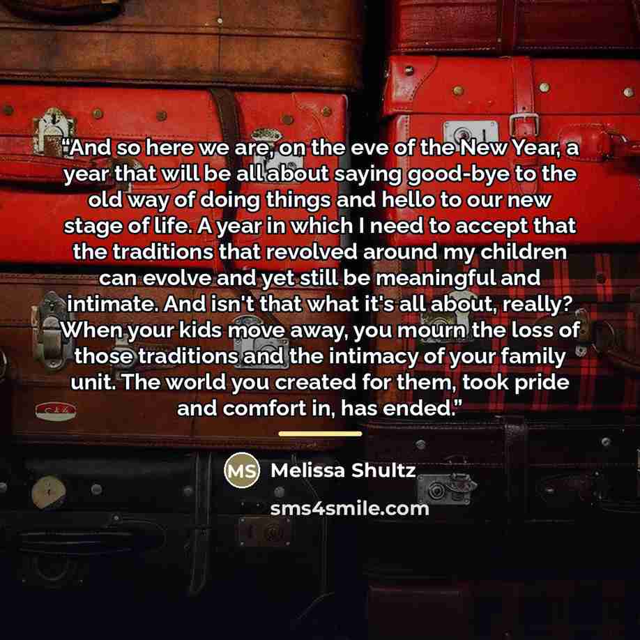 “And so here we are, on the eve of the New Year, a year that will be all about saying good-bye to the old way of doing things and hello to our new stage of life. A year in which I need to accept that the traditions that revolved around my children can evolve and yet still be meaningful and…” quote by Melissa Shultz