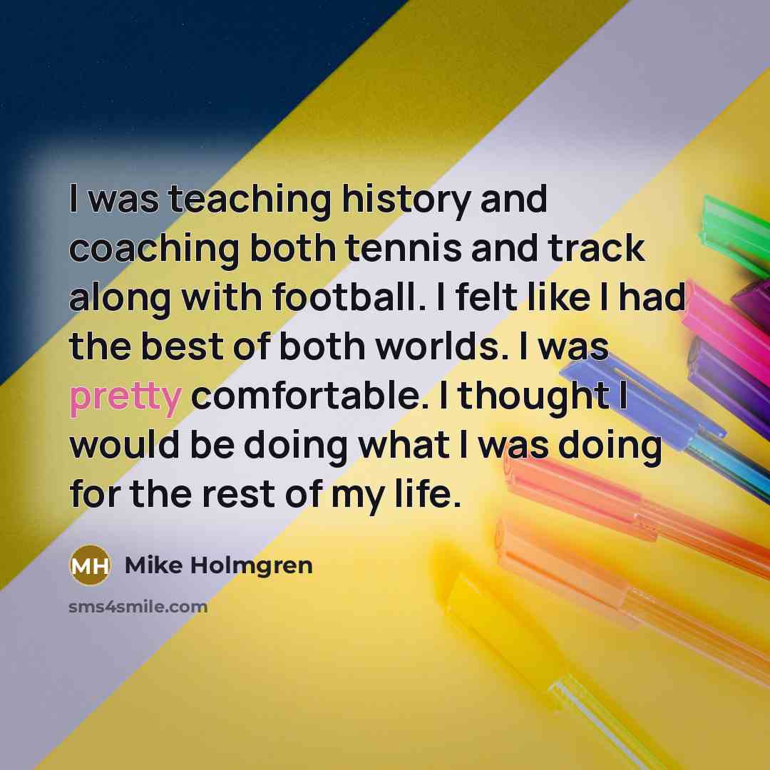 “I was teaching history and coaching both tennis and track along with football. I felt like I had the best of both worlds. I was pretty comfortable. I thought I would be doing what I was doing for the rest of my life.” quote by Mike Holmgren