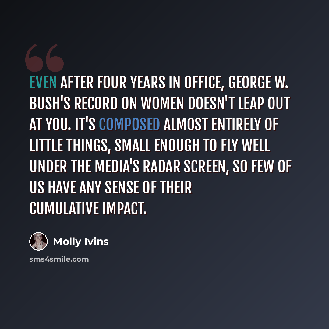 “Even after four years in office, George W. Bush's record on women doesn't leap out at you. It's composed almost entirely of little things, small enough to fly well under the media's radar screen, so few of us have any sense of their cumulative impact.” quote by Molly Ivins