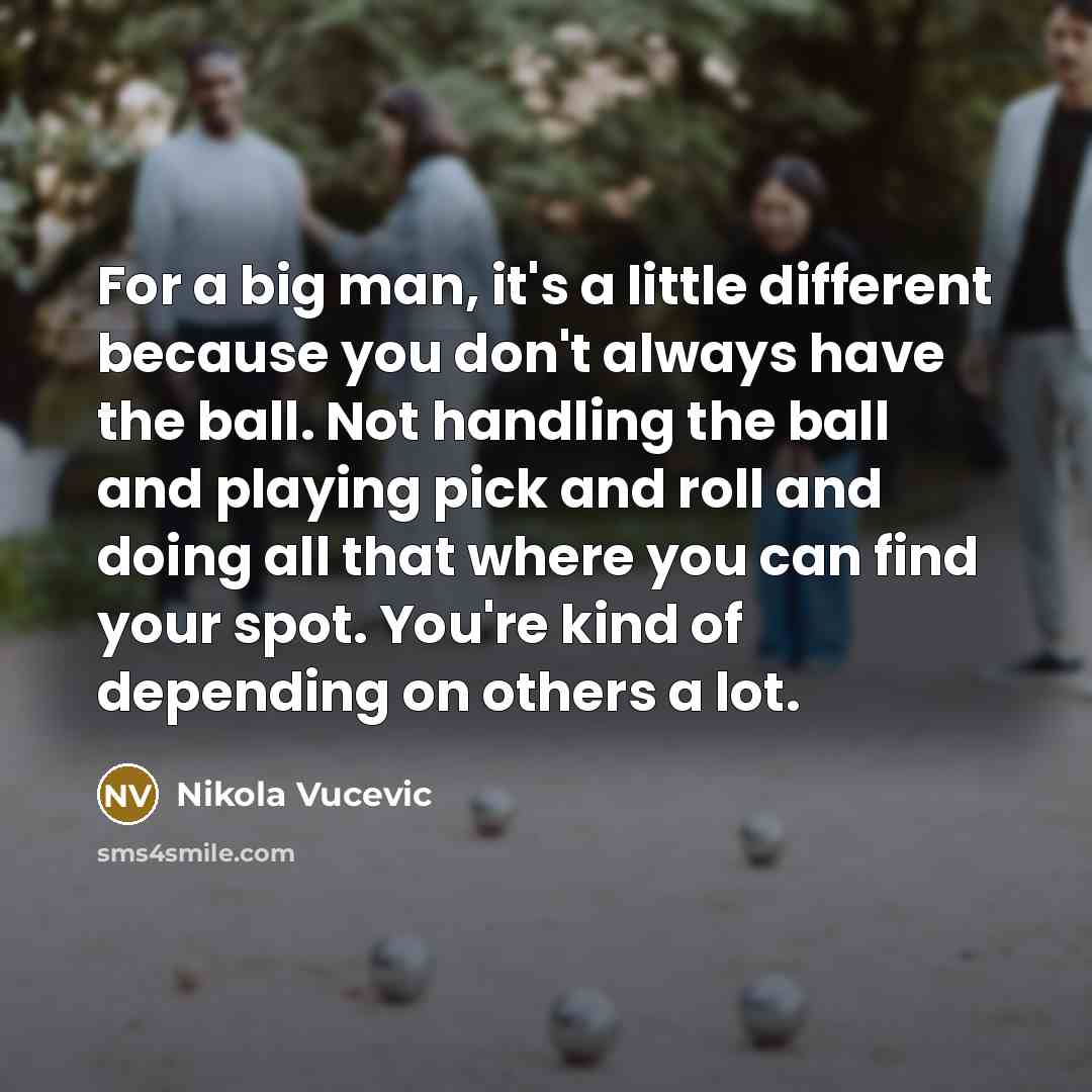 “For a big man, it's a little different because you don't always have the ball. Not handling the ball and playing pick and roll and doing all that where you can find your spot. You're kind of depending on others a lot.” quote by Nikola Vucevic