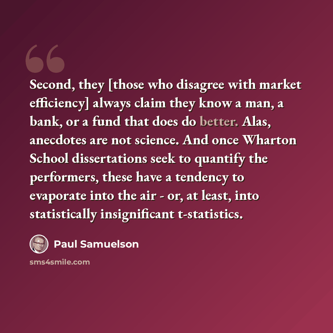 “Second, they [those who disagree with market efficiency] always claim they know a man, a bank, or a fund that does do better. Alas, anecdotes are not science. And once Wharton School dissertations seek to quantify the performers, these have a tendency to evaporate into the air - or, at least, into…” quote by Paul Samuelson