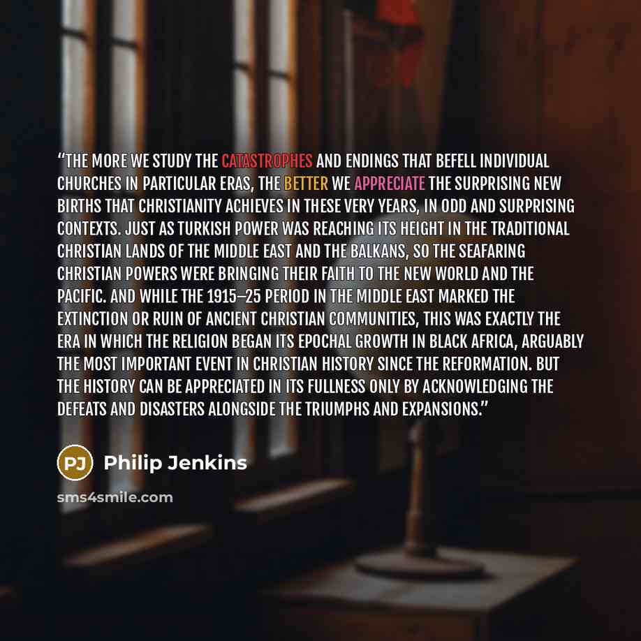 “The more we study the catastrophes and endings that befell individual churches in particular eras, the better we appreciate the surprising new births that Christianity achieves in these very years, in odd and surprising contexts. Just as Turkish power was reaching its height in the traditional…” quote by Philip Jenkins
