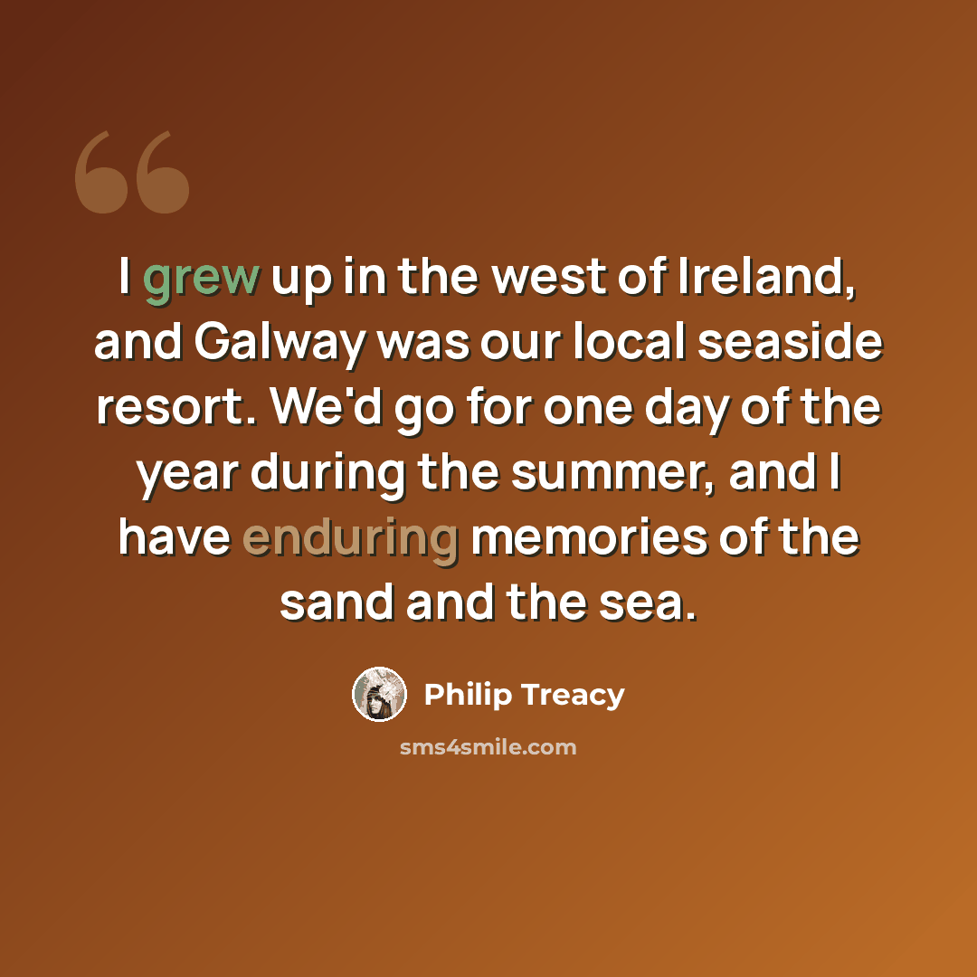 “I grew up in the west of Ireland, and Galway was our local seaside resort. We'd go for one day of the year during the summer, and I have enduring memories of the sand and the sea.” quote by Philip Treacy