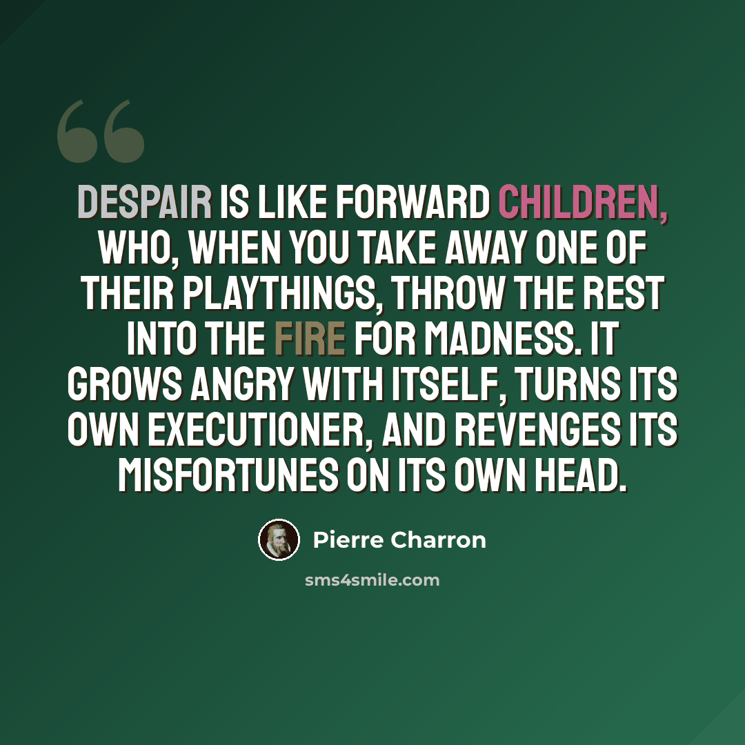 “Despair is like forward children, who, when you take away one of their playthings, throw the rest into the fire for madness. It grows angry with itself, turns its own executioner, and revenges its misfortunes on its own head.” quote by Pierre Charron