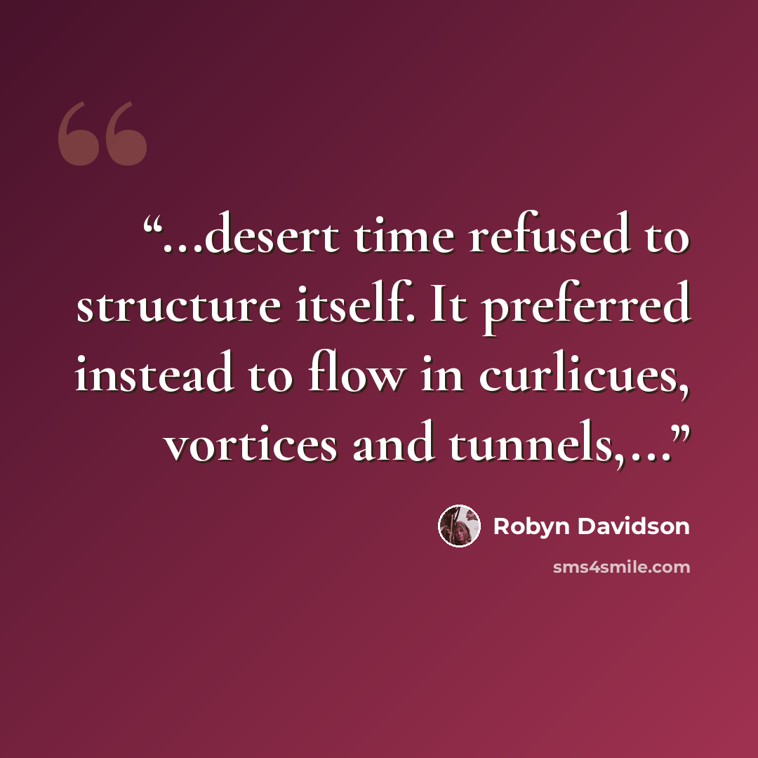 “...desert time refused to structure itself. It preferred instead to flow in curlicues, vortices and tunnels,...” quote by Robyn Davidson