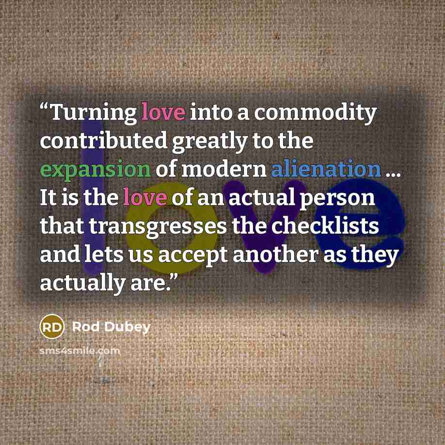 “Turning love into a commodity contributed greatly to the expansion of modern alienation ... It is the love of an actual person that transgresses the checklists and lets us accept another as they actually are.” quote by Rod Dubey