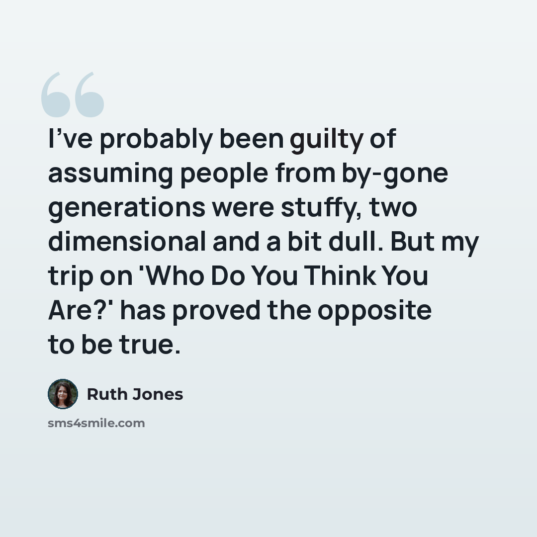 “I've probably been guilty of assuming people from by-gone generations were stuffy, two dimensional and a bit dull. But my trip on 'Who Do You Think You Are?' has proved the opposite to be true.” quote by Ruth Jones