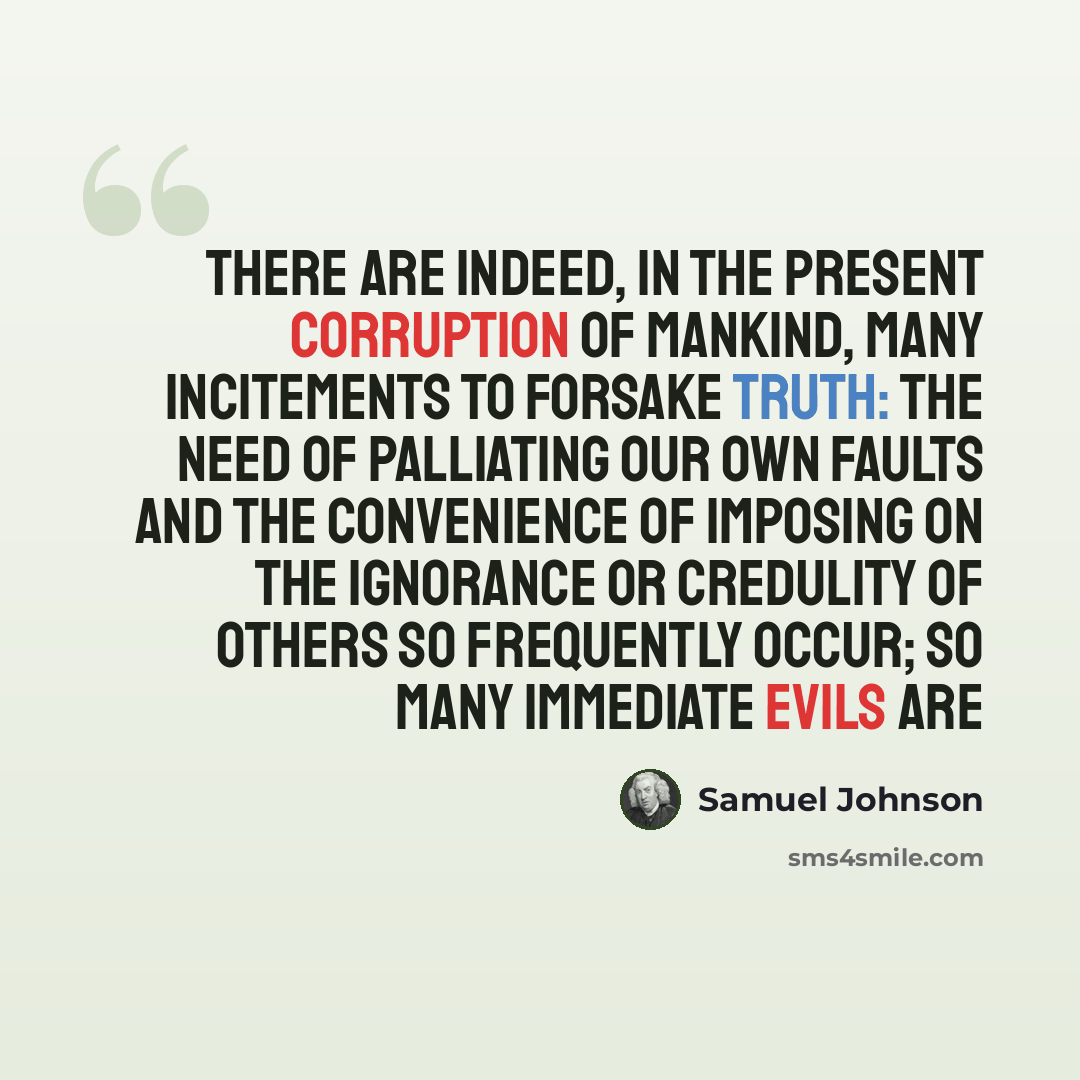 “There are indeed, in the present corruption of mankind, many incitements to forsake truth: the need of palliating our own faults and the convenience of imposing on the ignorance or credulity of others so frequently occur; so many immediate evils are” quote by Samuel Johnson