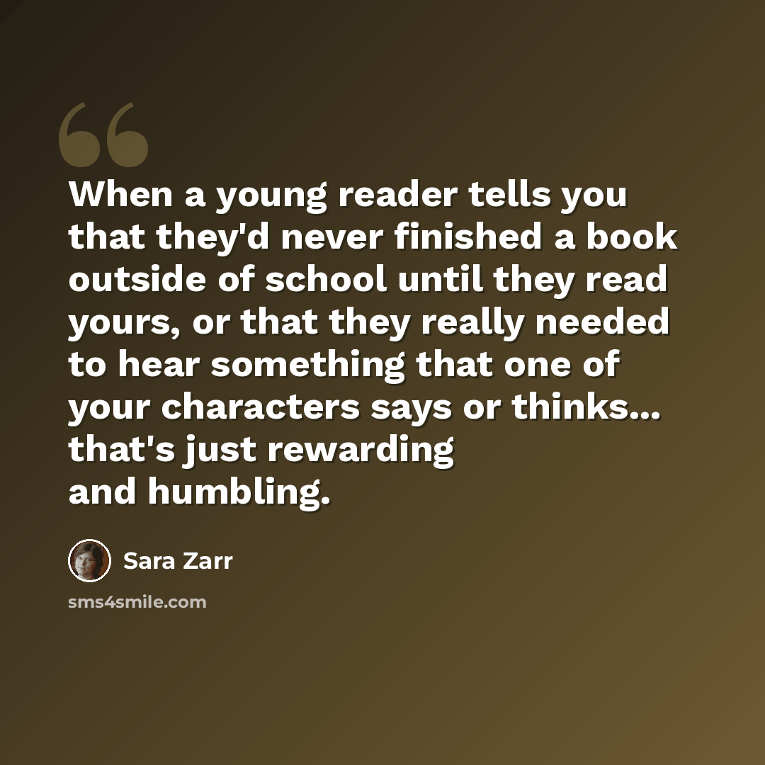 “When a young reader tells you that they'd never finished a book outside of school until they read yours, or that they really needed to hear something that one of your characters says or thinks... that's just rewarding and humbling.” quote by Sara Zarr