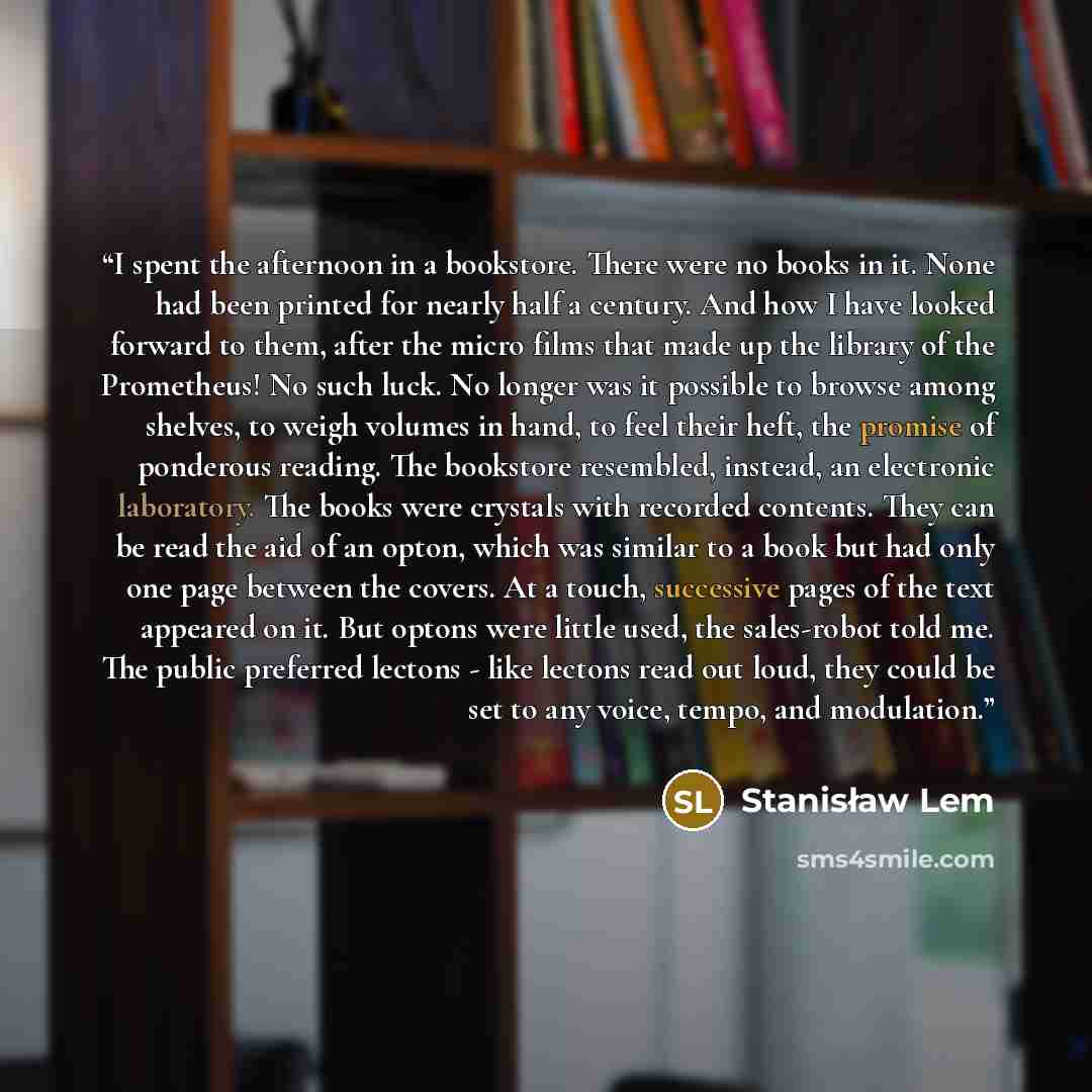 “I spent the afternoon in a bookstore. There were no books in it. None had been printed for nearly half a century. And how I have looked forward to them, after the micro films that made up the library of the Prometheus! No such luck. No longer was it possible to browse among shelves, to weigh…” quote by Stanisław Lem