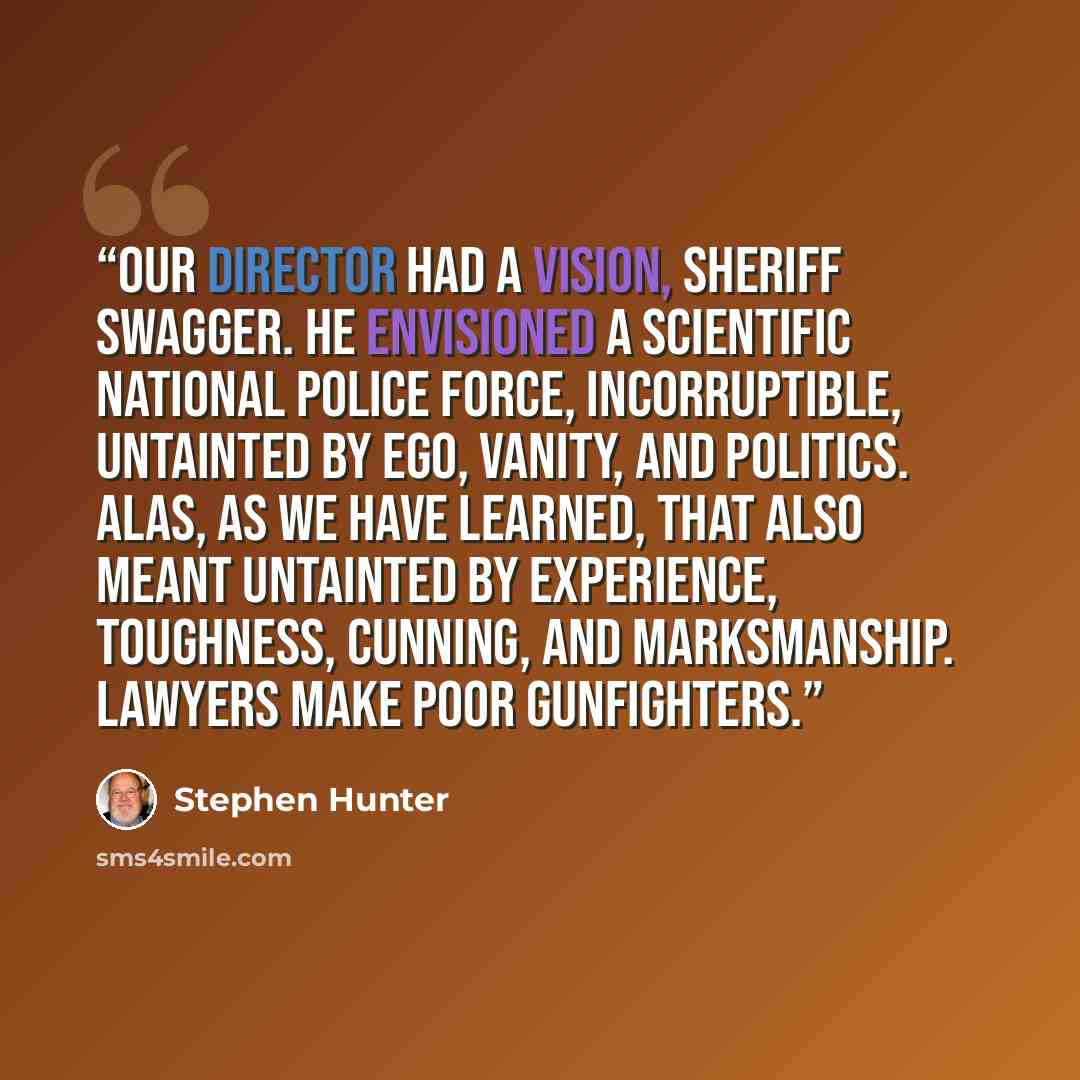 “Our Director had a vision, Sheriff Swagger. He envisioned a scientific national police force, incorruptible, untainted by ego, vanity, and politics. Alas, as we have learned, that also meant untainted by experience, toughness, cunning, and marksmanship. Lawyers make poor gunfighters.” quote by Stephen Hunter