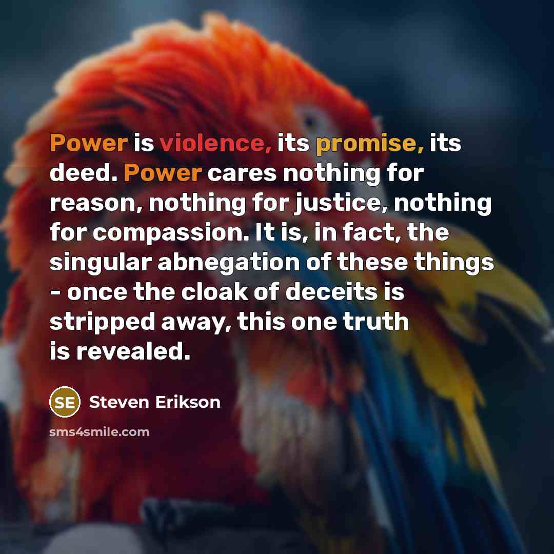“Power is violence, its promise, its deed. Power cares nothing for reason, nothing for justice, nothing for compassion. It is, in fact, the singular abnegation of these things - once the cloak of deceits is stripped away, this one truth is revealed.” quote by Steven Erikson