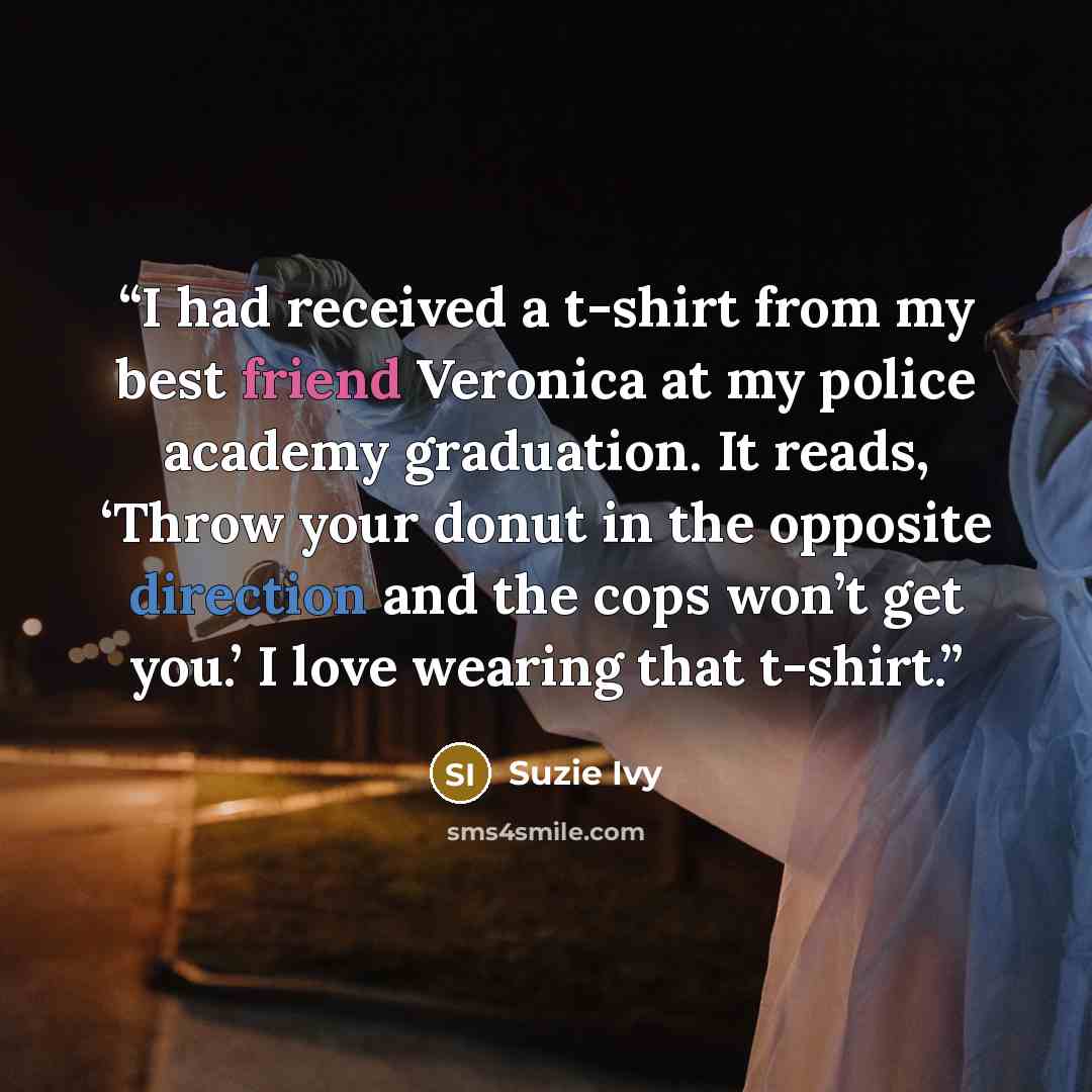 “I had received a t-shirt from my best friend Veronica at my police academy graduation. It reads, ‘Throw your donut in the opposite direction and the cops won’t get you.’ I love wearing that t-shirt.” quote by Suzie Ivy
