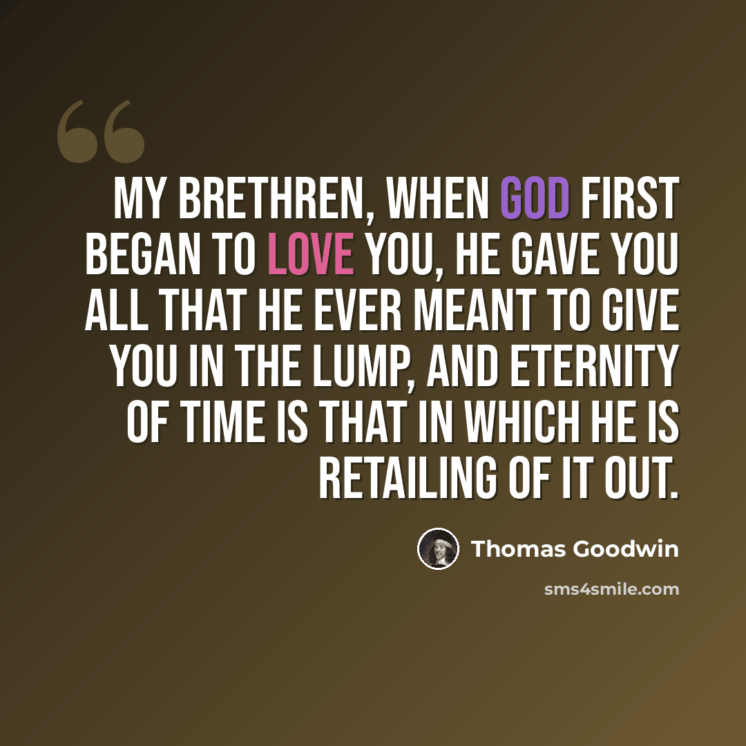 “My brethren, when God first began to love you, He gave you all that He ever meant to give you in the lump, and eternity of time is that in which He is retailing of it out.” quote by Thomas Goodwin