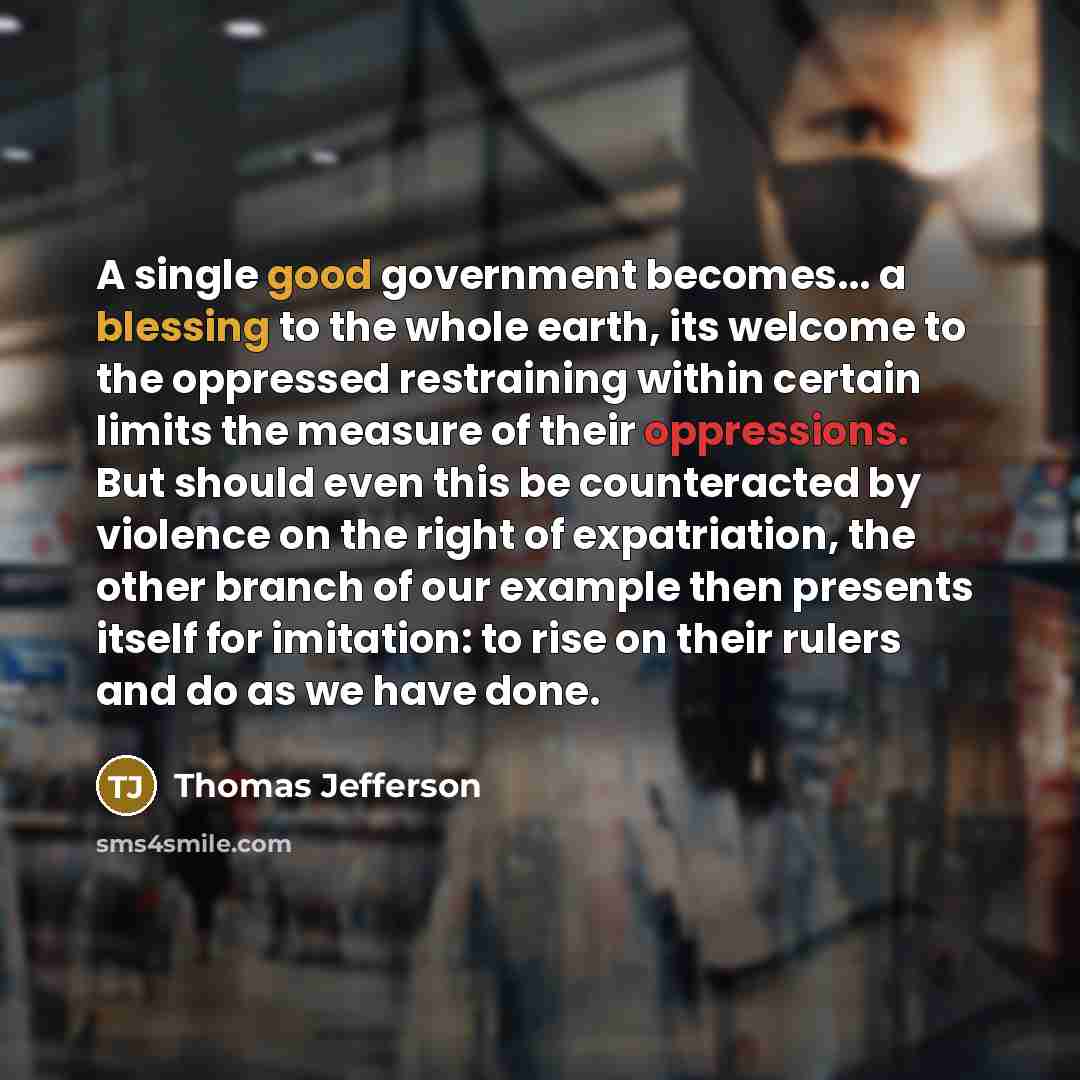 “A single good government becomes... a blessing to the whole earth, its welcome to the oppressed restraining within certain limits the measure of their oppressions. But should even this be counteracted by violence on the right of expatriation, the other branch of our example then presents itself…” quote by Thomas Jefferson