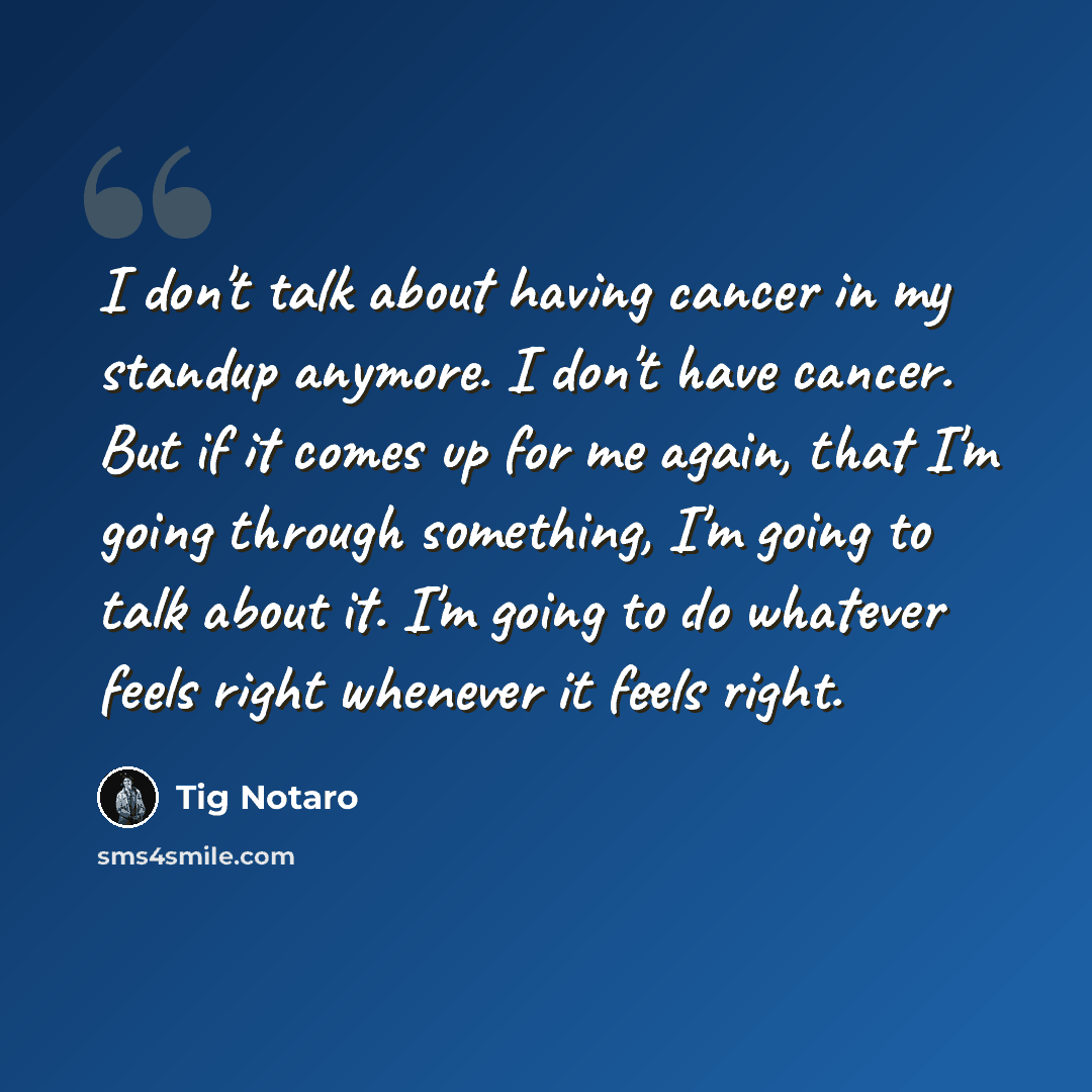 “I don't talk about having cancer in my standup anymore. I don't have cancer. But if it comes up for me again, that I'm going through something, I'm going to talk about it. I'm going to do whatever feels right whenever it feels right.” quote by Tig Notaro