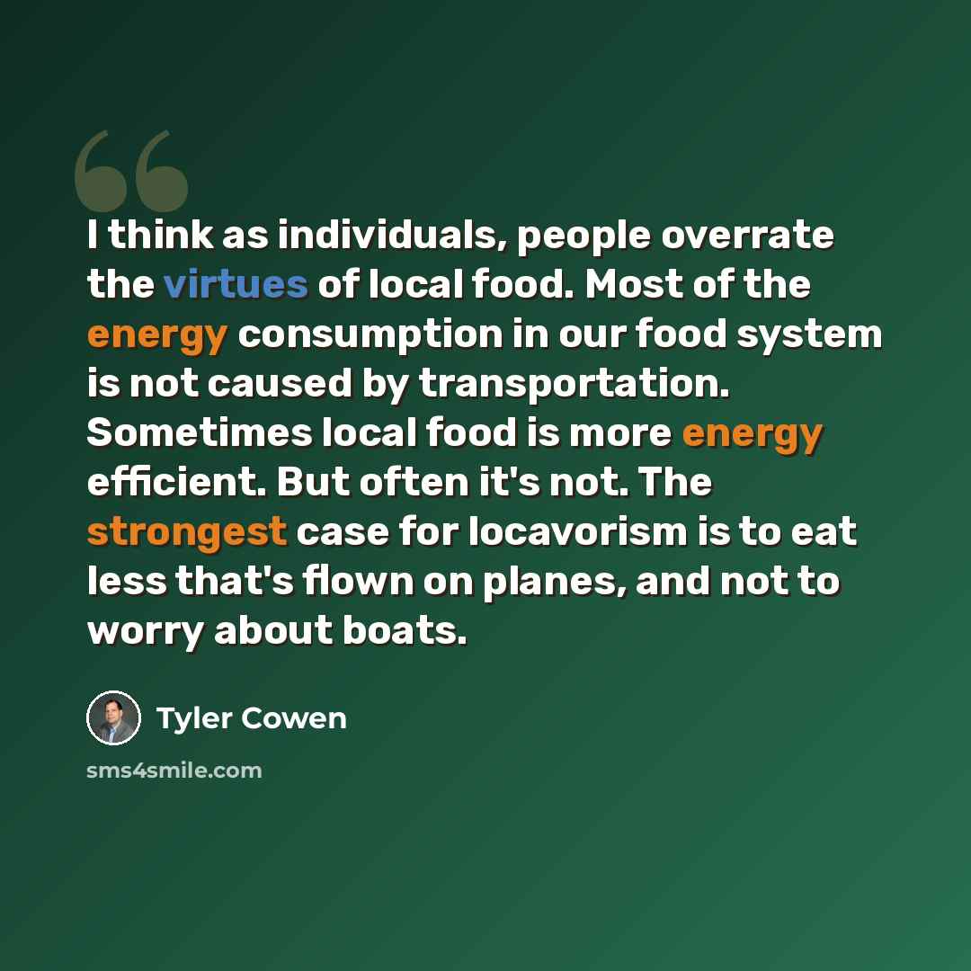 “I think as individuals, people overrate the virtues of local food. Most of the energy consumption in our food system is not caused by transportation. Sometimes local food is more energy efficient. But often it's not. The strongest case for locavorism is to eat less that's flown on planes, and not…” quote by Tyler Cowen