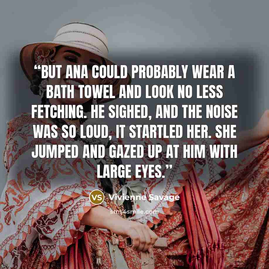 “But Ana could probably wear a bath towel and look no less fetching. He sighed, and the noise was so loud, it startled her. She jumped and gazed up at him with large eyes.” quote by Vivienne Savage