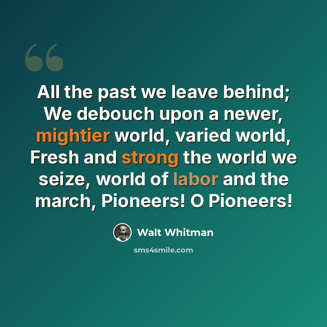 “All the past we leave behind; We debouch upon a newer, mightier world, varied world, Fresh and strong the world we seize, world of labor and the march, Pioneers! O Pioneers!” quote by Walt Whitman