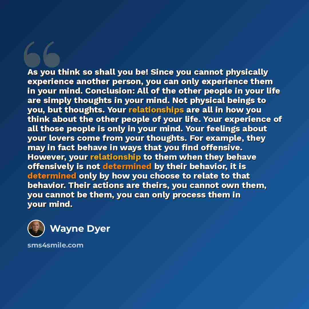 “As you think so shall you be! Since you cannot physically experience another person, you can only experience them in your mind. Conclusion: All of the other people in your life are simply thoughts in your mind. Not physical beings to you, but thoughts. Your relationships are all in how you think…” quote by Wayne Dyer