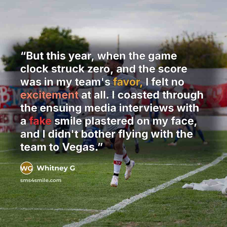 “But this year, when the game clock struck zero, and the score was in my team's favor, I felt no excitement at all. I coasted through the ensuing media interviews with a fake smile plastered on my face, and I didn't bother flying with the team to Vegas.” quote by Whitney G