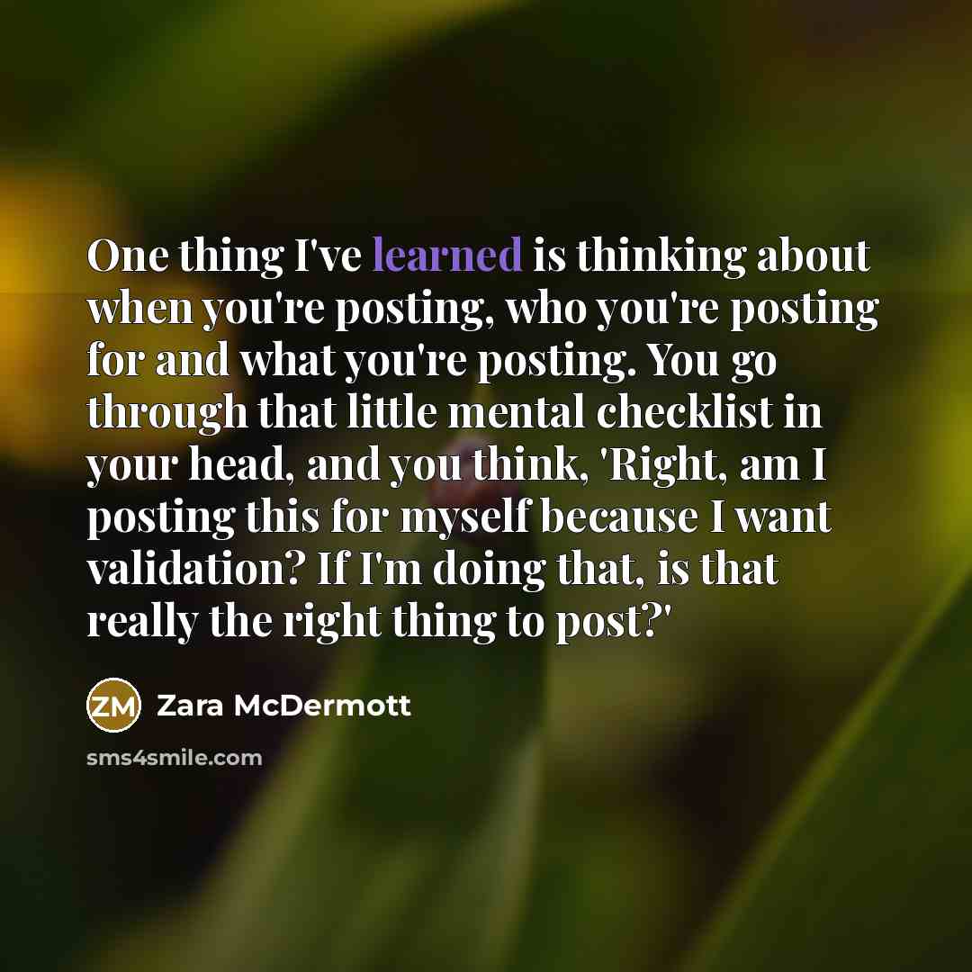 “One thing I've learned is thinking about when you're posting, who you're posting for and what you're posting. You go through that little mental checklist in your head, and you think, 'Right, am I posting this for myself because I want validation? If I'm doing that, is that really the right thing…” quote by Zara McDermott