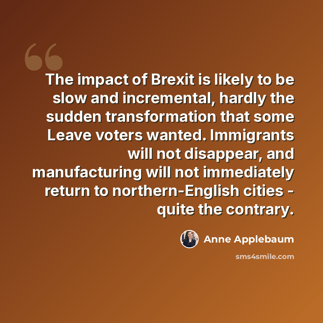 “The impact of Brexit is likely to be slow and incremental, hardly the sudden transformation that some Leave voters wanted. Immigrants will not disappear, and manufacturing will not immediately return to northern-English cities - quite the contrary.” quote by Anne Applebaum