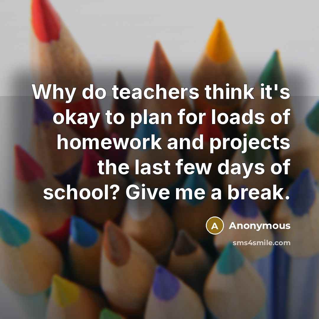 “Why do teachers think it's okay to plan for loads of homework and projects the last few days of school? Give me a break.” quote by Anonymous