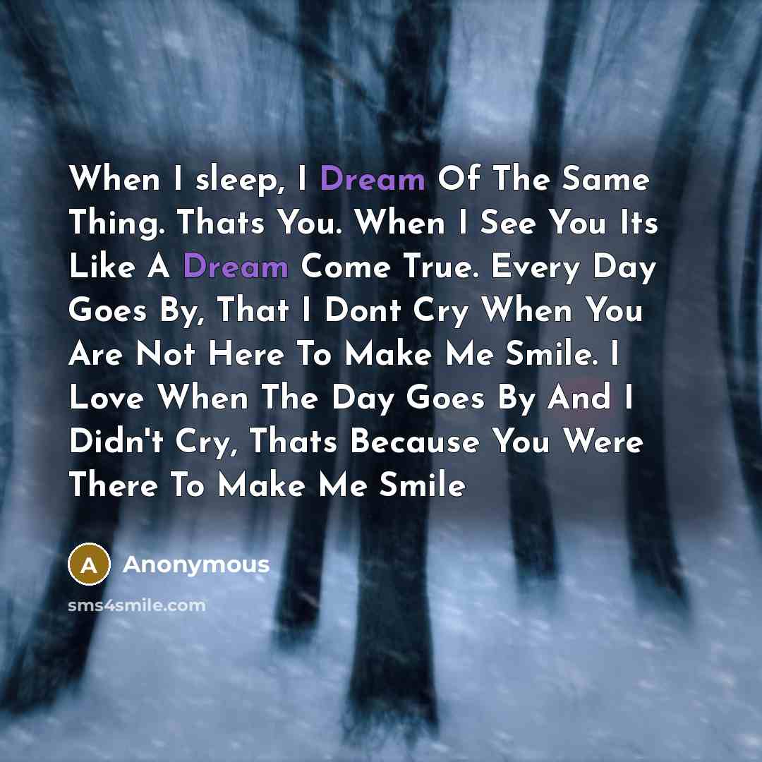 “When I sleep, I Dream Of The Same Thing. Thats You. When I See You Its Like A Dream Come True. Every Day Goes By, That I Dont Cry When You Are Not Here To Make Me Smile. I Love When The Day Goes By And I Didn't Cry, Thats Because You Were There To Make Me Smile” quote by Anonymous