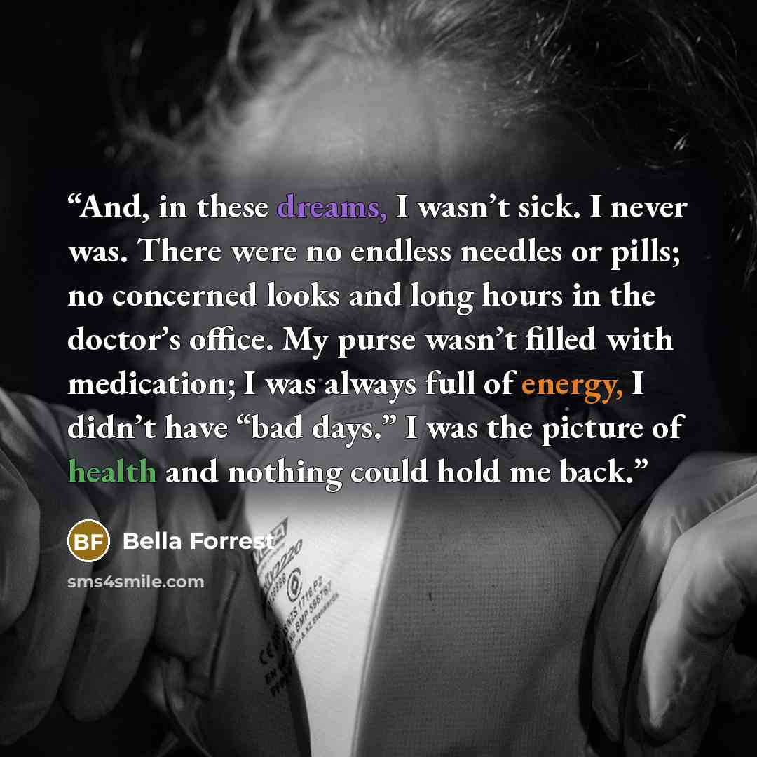 “And, in these dreams, I wasn’t sick. I never was. There were no endless needles or pills; no concerned looks and long hours in the doctor’s office. My purse wasn’t filled with medication; I was always full of energy, I didn’t have “bad days.” I was the picture of health and nothing could hold me…” quote by Bella Forrest
