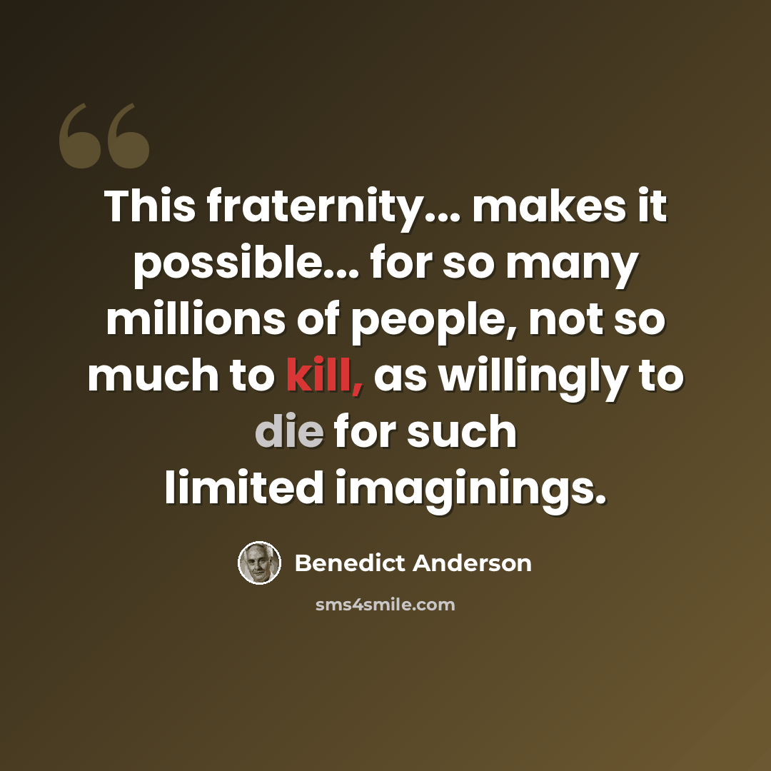 “This fraternity... makes it possible... for so many millions of people, not so much to kill, as willingly to die for such limited imaginings.” quote by Benedict Anderson